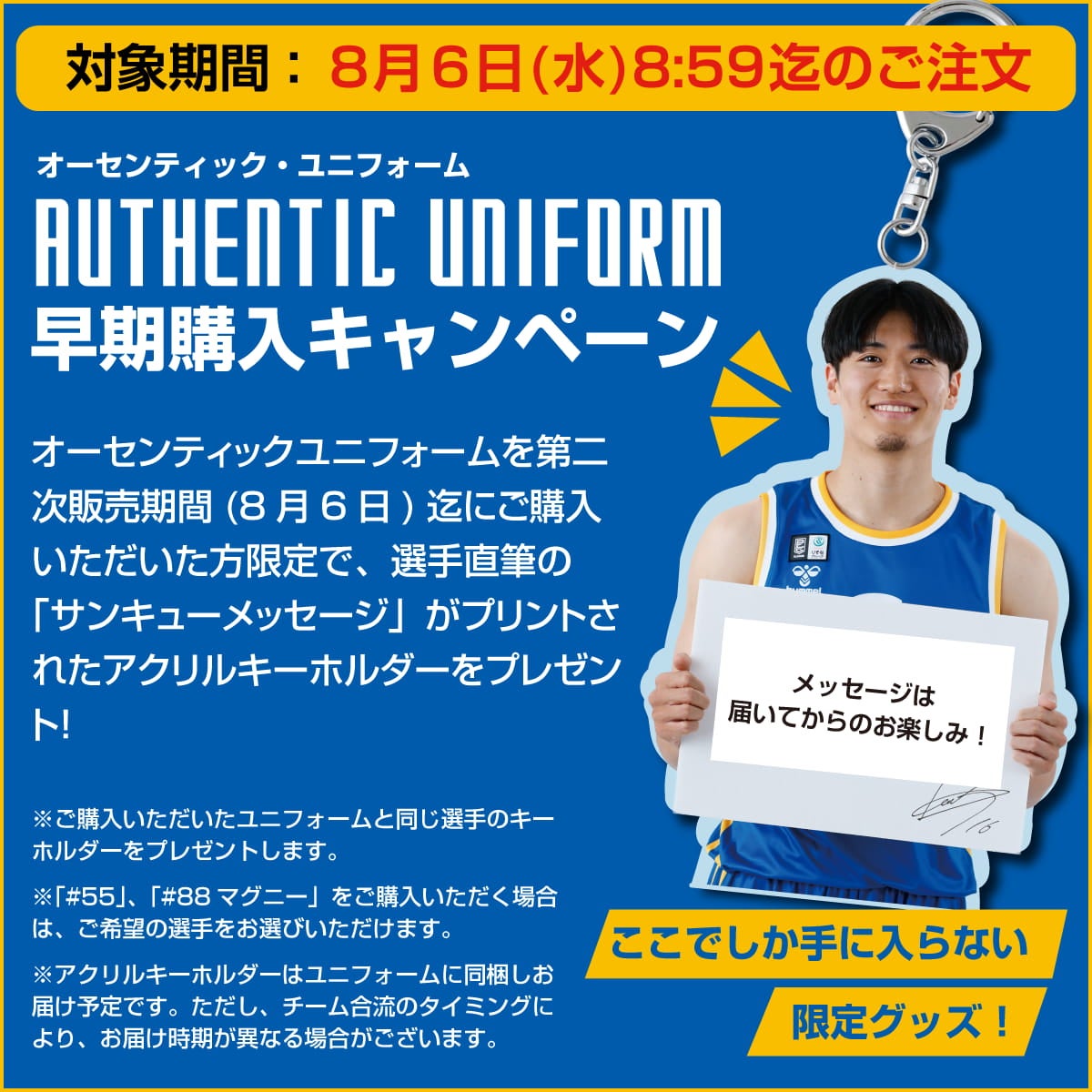 オーセンティックユニフォーム 早期購入特典 8月6日迄にご購入頂いた方限定で、選手直筆の「サンキューメッセージ」がプリントされたアクリルキーホルダーをプレゼント!