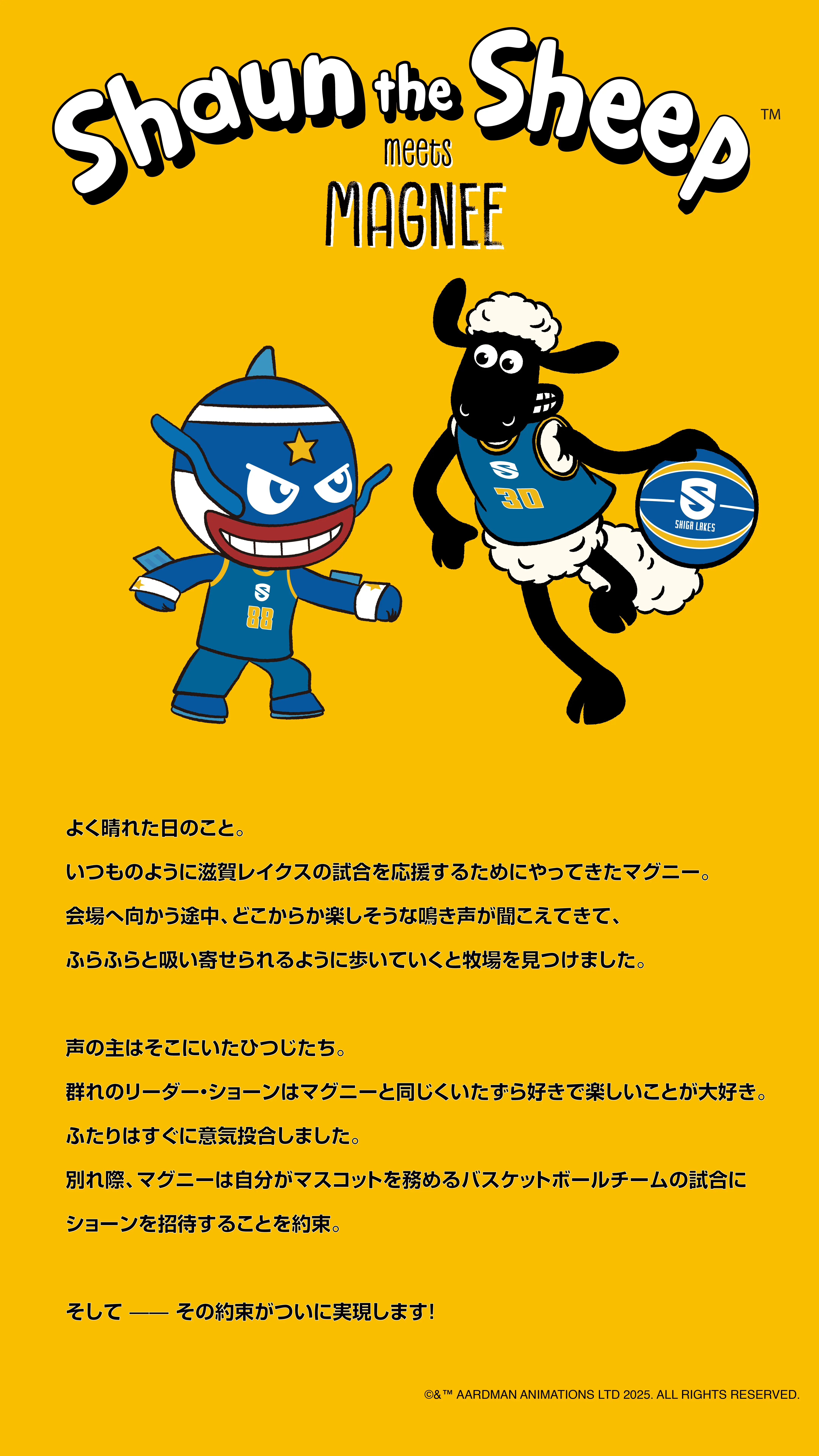 Shaun the Sheep meets MAGNEE よく晴れた日のこと。いつものように滋賀レイクスの試合を応援するためにやってきたマグニー。会場へ向かう途中、どこからか楽しそうな鳴き声が聞こえてきて、ふらふらと吸い寄せられるように歩いていくと牧場を見つけました。声の主はそこにいたひつじたち。群れのリーダー・ショーンはマグニーと同じくいたずら好きで楽しいことが大好き。ふたりはすぐに意気投合しました。別れ際、マグニーは自分がマスコットを務めるバスケットボールチームの試合にショーンを招待することを約束。そして――その約束がついに実現します！